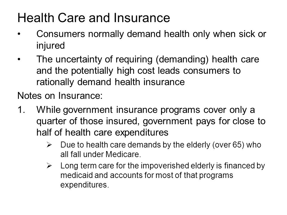 Health Care and Insurance Consumers normally demand health only when sick or injured The uncertainty of requiring (demanding) health care and the potentially high cost leads consumers to rationally demand health insurance Notes on Insurance: 1.While government insurance programs cover only a quarter of those insured, government pays for close to half of health care expenditures  Due to health care demands by the elderly (over 65) who all fall under Medicare.