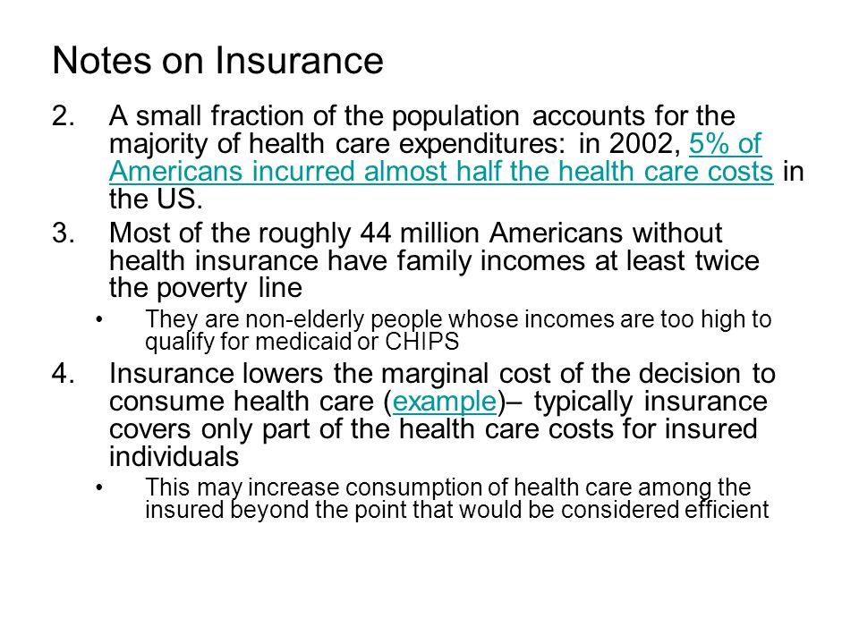 Notes on Insurance 2.A small fraction of the population accounts for the majority of health care expenditures: in 2002, 5% of Americans incurred almost half the health care costs in the US.5% of Americans incurred almost half the health care costs 3.Most of the roughly 44 million Americans without health insurance have family incomes at least twice the poverty line They are non-elderly people whose incomes are too high to qualify for medicaid or CHIPS 4.Insurance lowers the marginal cost of the decision to consume health care (example)– typically insurance covers only part of the health care costs for insured individualsexample This may increase consumption of health care among the insured beyond the point that would be considered efficient