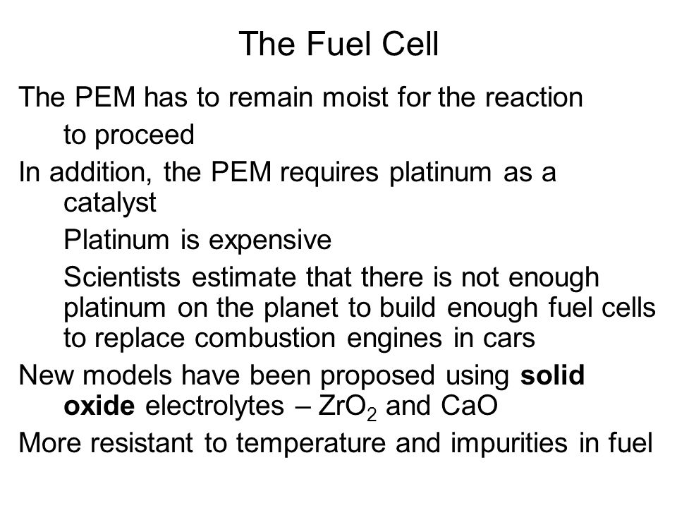 The PEM has to remain moist for the reaction to proceed In addition, the PEM requires platinum as a catalyst Platinum is expensive Scientists estimate that there is not enough platinum on the planet to build enough fuel cells to replace combustion engines in cars New models have been proposed using solid oxide electrolytes – ZrO 2 and CaO More resistant to temperature and impurities in fuel The Fuel Cell