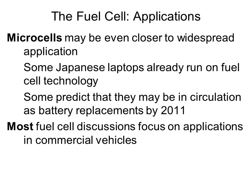 Microcells may be even closer to widespread application Some Japanese laptops already run on fuel cell technology Some predict that they may be in circulation as battery replacements by 2011 Most fuel cell discussions focus on applications in commercial vehicles The Fuel Cell: Applications