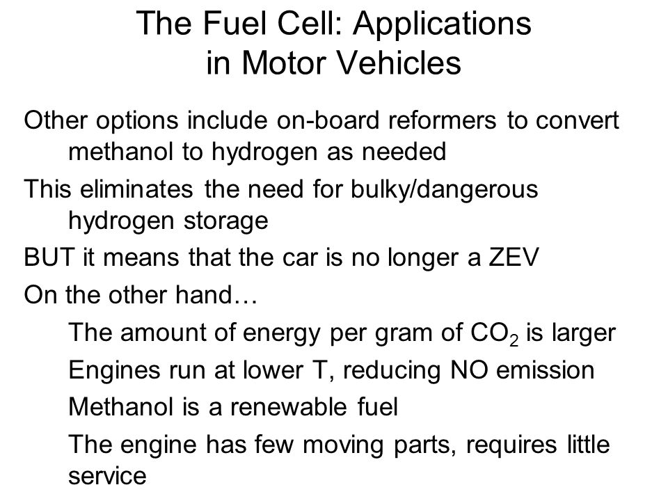 Other options include on-board reformers to convert methanol to hydrogen as needed This eliminates the need for bulky/dangerous hydrogen storage BUT it means that the car is no longer a ZEV On the other hand… The amount of energy per gram of CO 2 is larger Engines run at lower T, reducing NO emission Methanol is a renewable fuel The engine has few moving parts, requires little service The Fuel Cell: Applications in Motor Vehicles