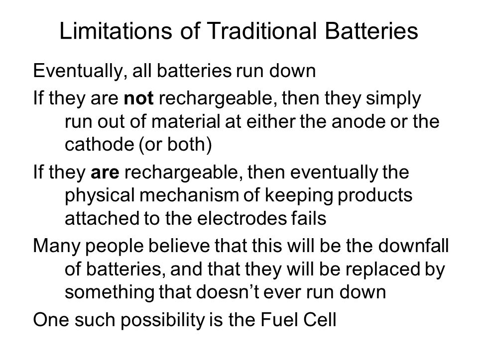 Eventually, all batteries run down If they are not rechargeable, then they simply run out of material at either the anode or the cathode (or both) If they are rechargeable, then eventually the physical mechanism of keeping products attached to the electrodes fails Many people believe that this will be the downfall of batteries, and that they will be replaced by something that doesn’t ever run down One such possibility is the Fuel Cell Limitations of Traditional Batteries