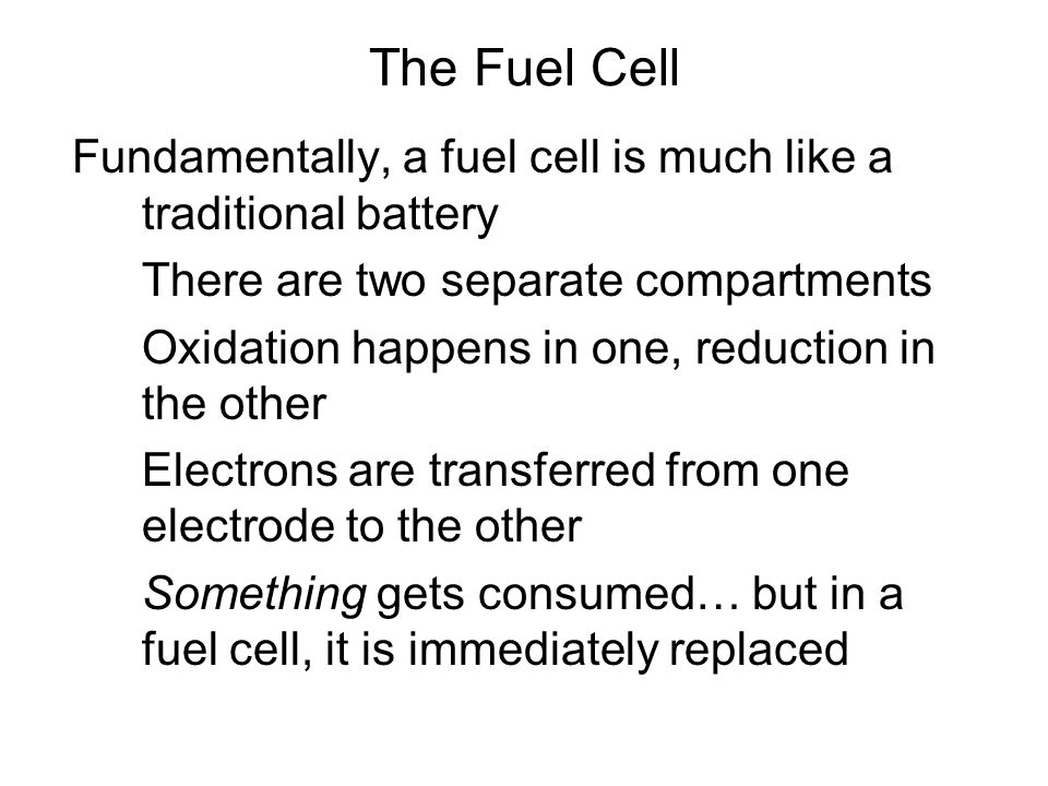 Fundamentally, a fuel cell is much like a traditional battery There are two separate compartments Oxidation happens in one, reduction in the other Electrons are transferred from one electrode to the other Something gets consumed… but in a fuel cell, it is immediately replaced The Fuel Cell