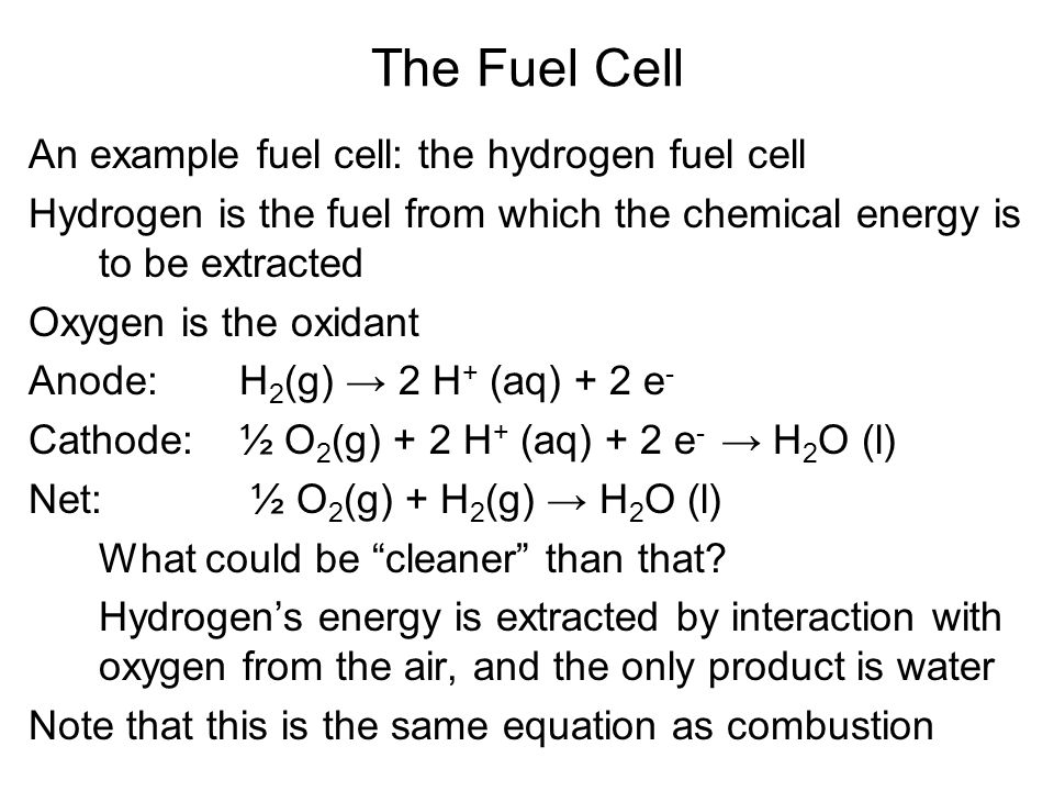 An example fuel cell: the hydrogen fuel cell Hydrogen is the fuel from which the chemical energy is to be extracted Oxygen is the oxidant Anode:H 2 (g) → 2 H + (aq) + 2 e - Cathode:½ O 2 (g) + 2 H + (aq) + 2 e - → H 2 O (l) Net: ½ O 2 (g) + H 2 (g) → H 2 O (l) What could be cleaner than that.