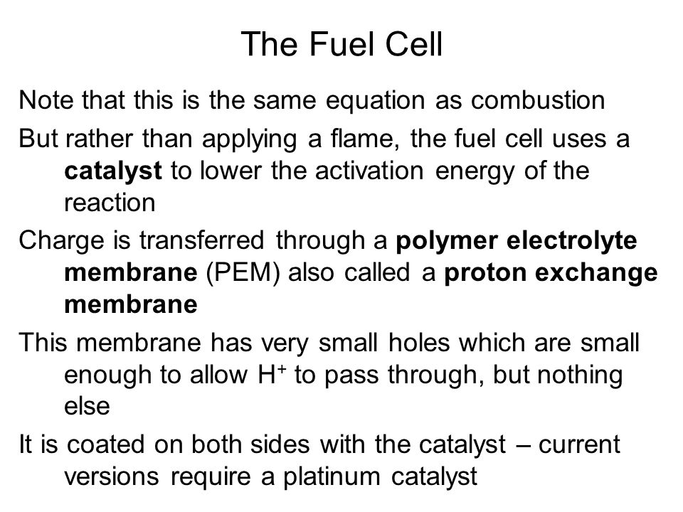 Note that this is the same equation as combustion But rather than applying a flame, the fuel cell uses a catalyst to lower the activation energy of the reaction Charge is transferred through a polymer electrolyte membrane (PEM) also called a proton exchange membrane This membrane has very small holes which are small enough to allow H + to pass through, but nothing else It is coated on both sides with the catalyst – current versions require a platinum catalyst The Fuel Cell