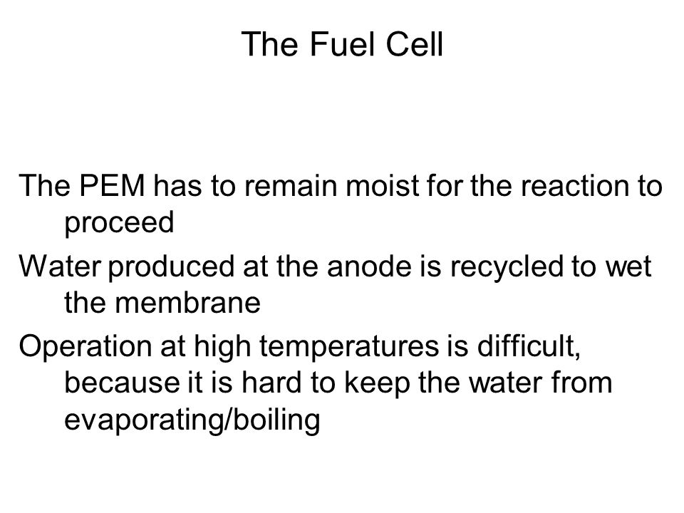 The PEM has to remain moist for the reaction to proceed Water produced at the anode is recycled to wet the membrane Operation at high temperatures is difficult, because it is hard to keep the water from evaporating/boiling The Fuel Cell