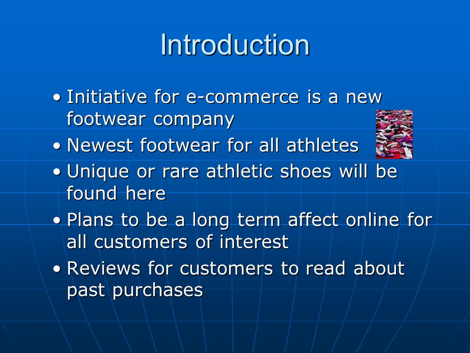 Introduction Initiative for e-commerce is a new footwear companyInitiative for e-commerce is a new footwear company Newest footwear for all athletesNewest footwear for all athletes Unique or rare athletic shoes will be found hereUnique or rare athletic shoes will be found here Plans to be a long term affect online for all customers of interestPlans to be a long term affect online for all customers of interest Reviews for customers to read about past purchasesReviews for customers to read about past purchases