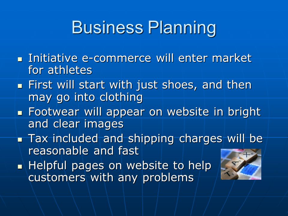 Business Planning Initiative e-commerce will enter market for athletes Initiative e-commerce will enter market for athletes First will start with just shoes, and then may go into clothing First will start with just shoes, and then may go into clothing Footwear will appear on website in bright and clear images Footwear will appear on website in bright and clear images Tax included and shipping charges will be reasonable and fast Tax included and shipping charges will be reasonable and fast Helpful pages on website to help customers with any problems Helpful pages on website to help customers with any problems
