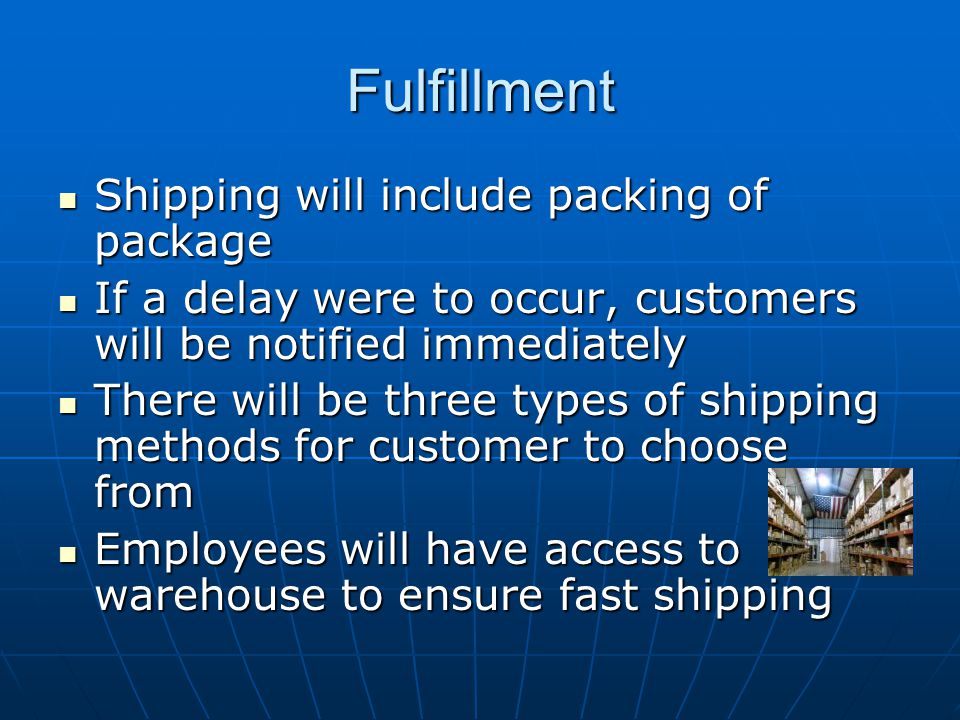 Fulfillment Shipping will include packing of package Shipping will include packing of package If a delay were to occur, customers will be notified immediately If a delay were to occur, customers will be notified immediately There will be three types of shipping methods for customer to choose from There will be three types of shipping methods for customer to choose from Employees will have access to warehouse to ensure fast shipping Employees will have access to warehouse to ensure fast shipping