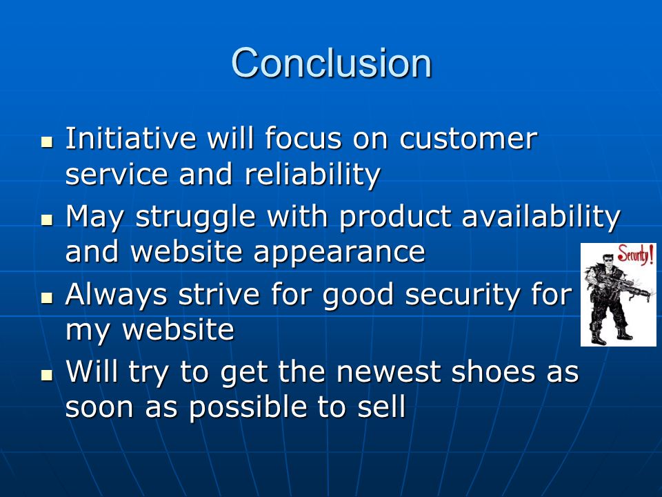 Conclusion Initiative will focus on customer service and reliability Initiative will focus on customer service and reliability May struggle with product availability and website appearance May struggle with product availability and website appearance Always strive for good security for my website Always strive for good security for my website Will try to get the newest shoes as soon as possible to sell Will try to get the newest shoes as soon as possible to sell