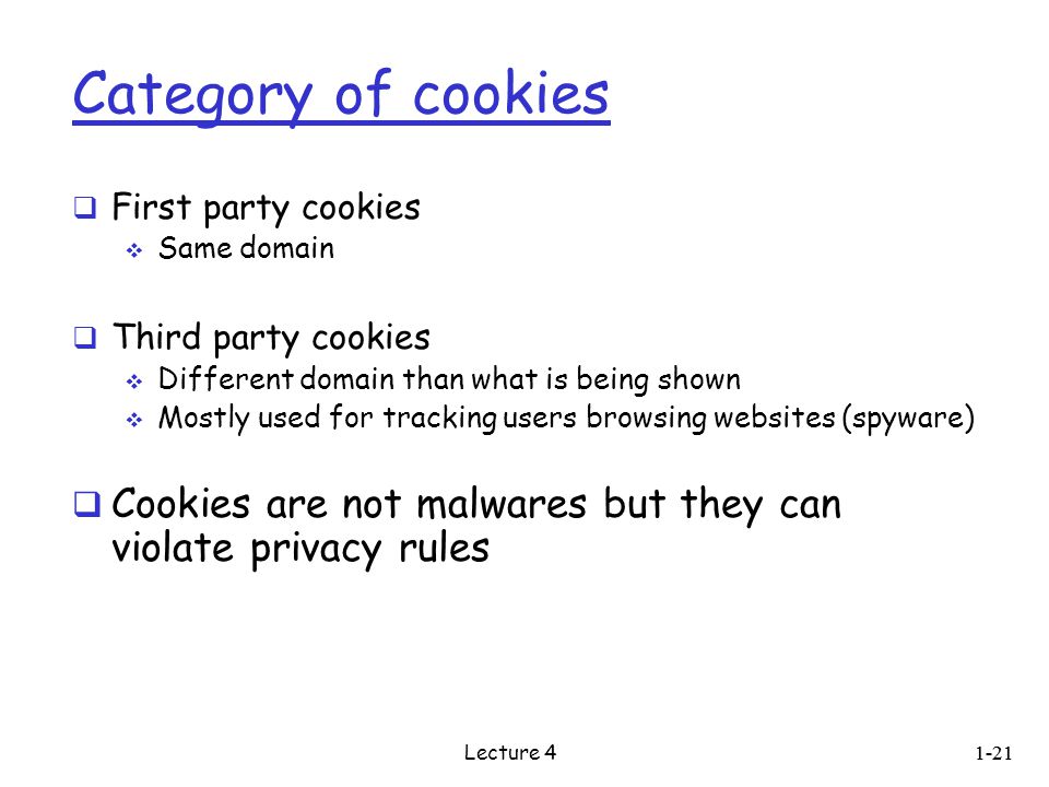 Category of cookies  First party cookies  Same domain  Third party cookies  Different domain than what is being shown  Mostly used for tracking users browsing websites (spyware)  Cookies are not malwares but they can violate privacy rules 1-21 Lecture 4