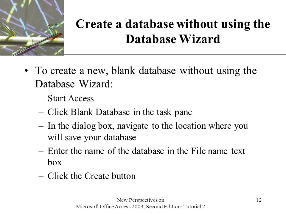 XP New Perspectives on Microsoft Office Access 2003, Second Edition- Tutorial 2 12 Create a database without using the Database Wizard To create a new, blank database without using the Database Wizard: –Start Access –Click Blank Database in the task pane –In the dialog box, navigate to the location where you will save your database –Enter the name of the database in the File name text box –Click the Create button