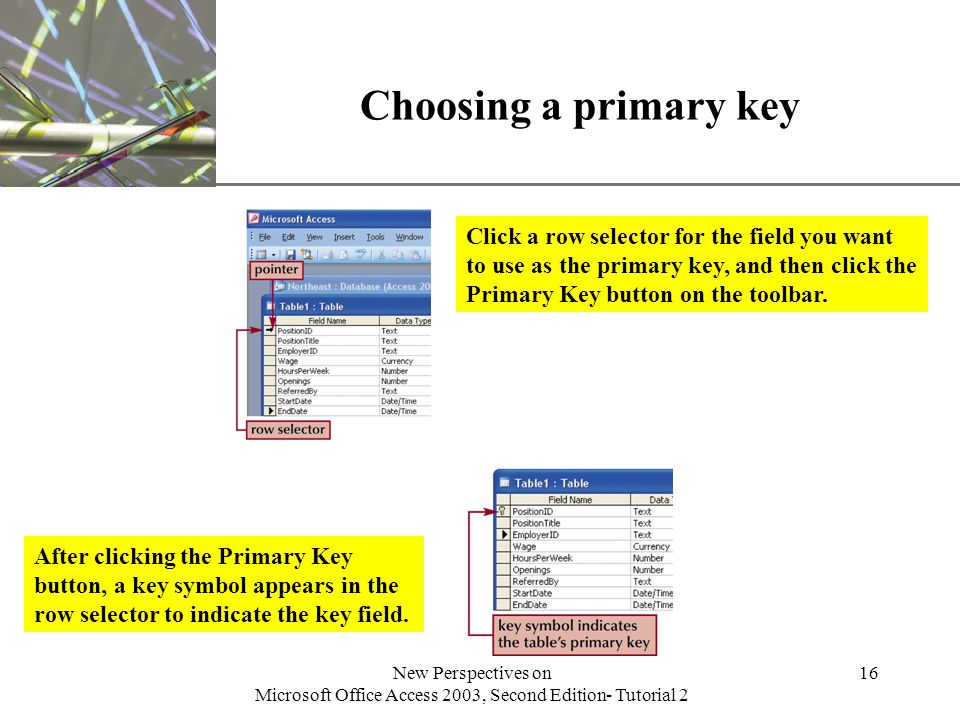 XP New Perspectives on Microsoft Office Access 2003, Second Edition- Tutorial 2 16 Choosing a primary key Click a row selector for the field you want to use as the primary key, and then click the Primary Key button on the toolbar.