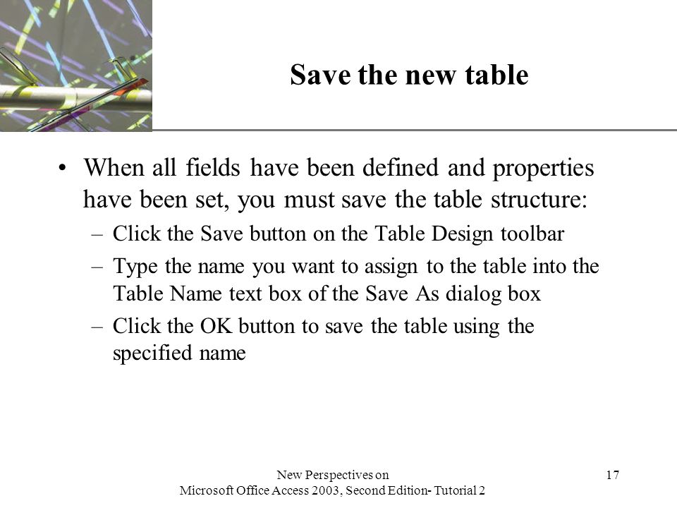 XP New Perspectives on Microsoft Office Access 2003, Second Edition- Tutorial 2 17 Save the new table When all fields have been defined and properties have been set, you must save the table structure: –Click the Save button on the Table Design toolbar –Type the name you want to assign to the table into the Table Name text box of the Save As dialog box –Click the OK button to save the table using the specified name