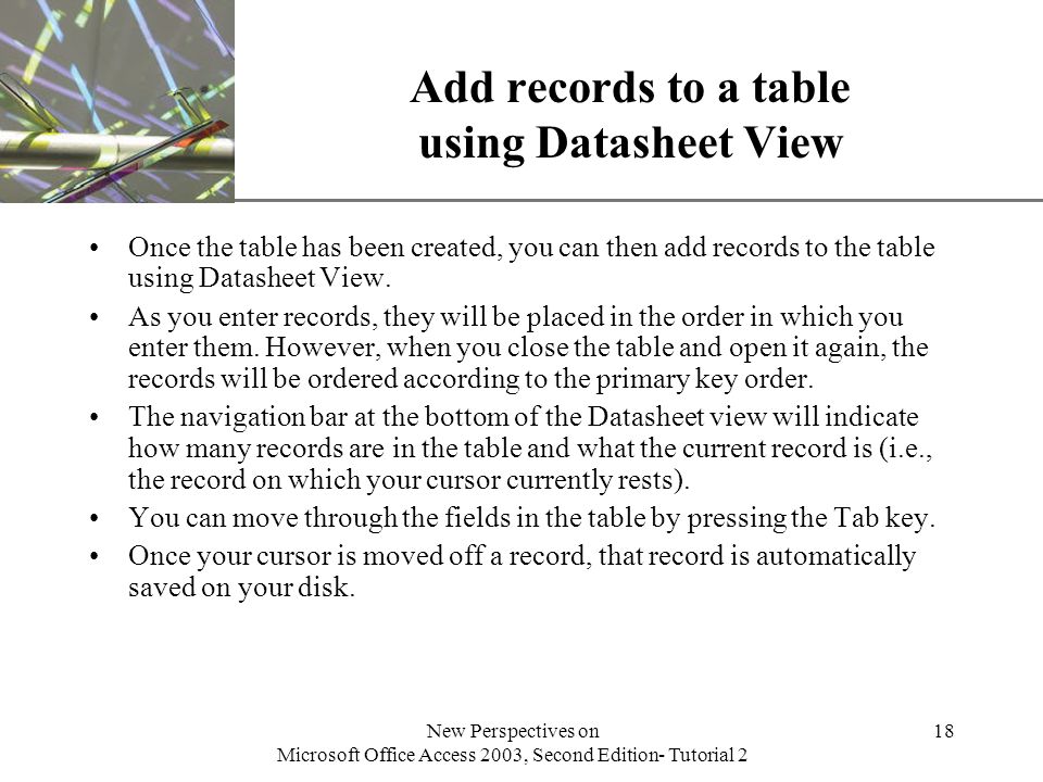 XP New Perspectives on Microsoft Office Access 2003, Second Edition- Tutorial 2 18 Add records to a table using Datasheet View Once the table has been created, you can then add records to the table using Datasheet View.