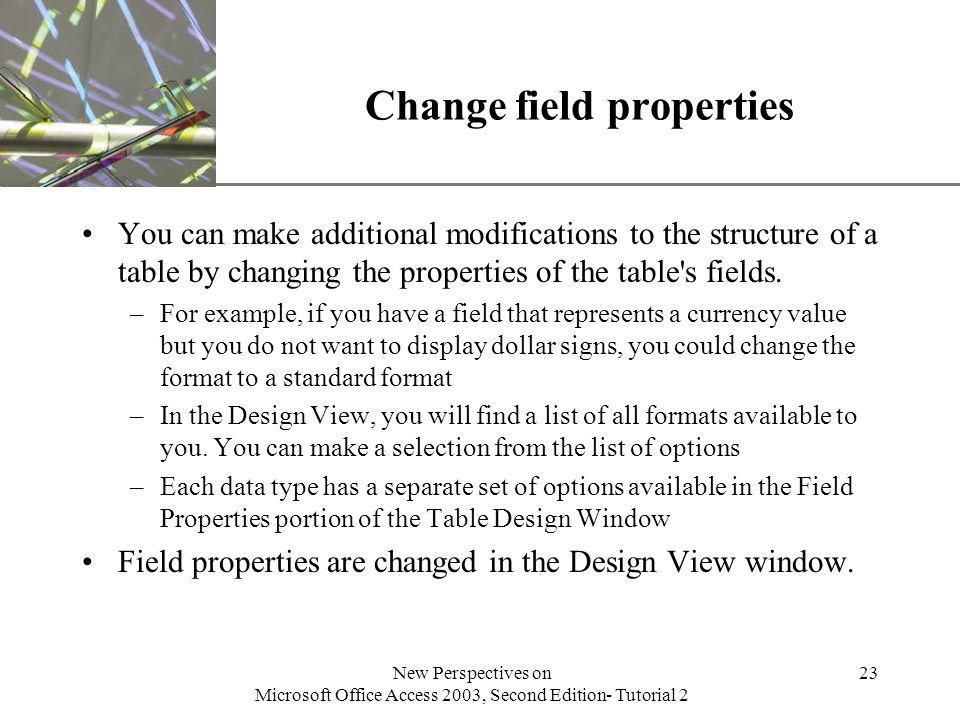 XP New Perspectives on Microsoft Office Access 2003, Second Edition- Tutorial 2 23 Change field properties You can make additional modifications to the structure of a table by changing the properties of the table s fields.