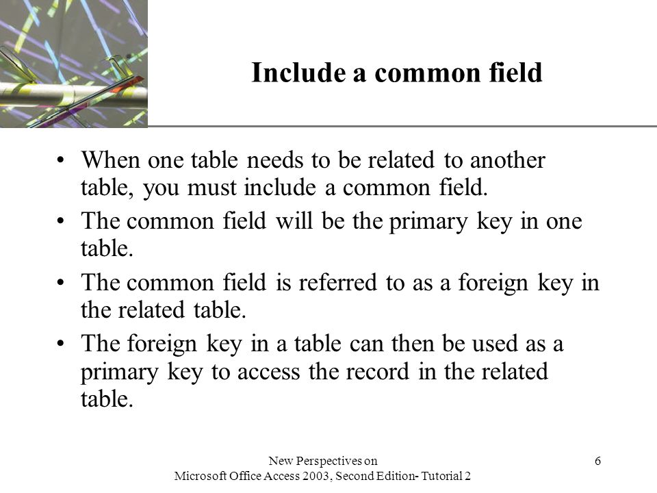 XP New Perspectives on Microsoft Office Access 2003, Second Edition- Tutorial 2 6 Include a common field When one table needs to be related to another table, you must include a common field.