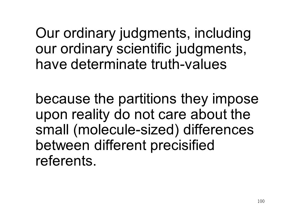 100 Partitions do not care Our ordinary judgments, including our ordinary scientific judgments, have determinate truth-values because the partitions they impose upon reality do not care about the small (molecule-sized) differences between different precisified referents.