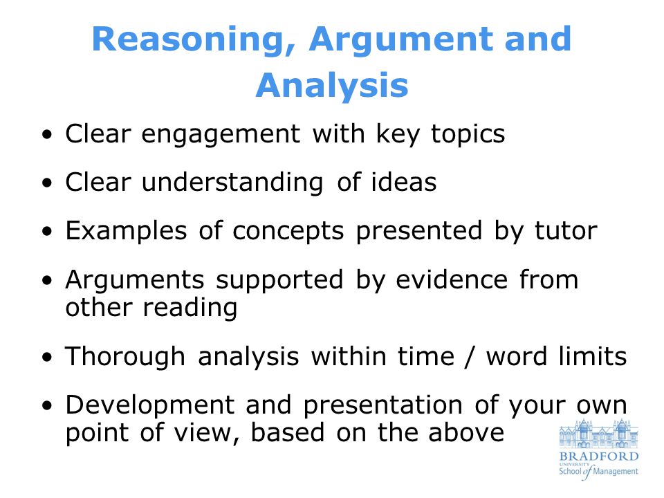 Reasoning, Argument and Analysis Clear engagement with key topics Clear understanding of ideas Examples of concepts presented by tutor Arguments supported by evidence from other reading Thorough analysis within time / word limits Development and presentation of your own point of view, based on the above