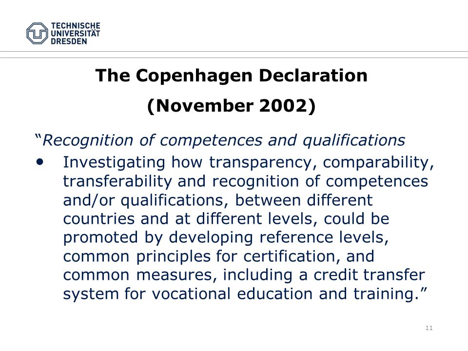 11 The Copenhagen Declaration (November 2002) Recognition of competences and qualifications ● Investigating how transparency, comparability, transferability and recognition of competences and/or qualifications, between different countries and at different levels, could be promoted by developing reference levels, common principles for certification, and common measures, including a credit transfer system for vocational education and training.