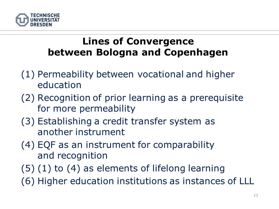 13 Lines of Convergence between Bologna and Copenhagen (1)Permeability between vocational and higher education (2)Recognition of prior learning as a prerequisite for more permeability (3)Establishing a credit transfer system as another instrument (4)EQF as an instrument for comparability and recognition (5)(1) to (4) as elements of lifelong learning (6)Higher education institutions as instances of LLL