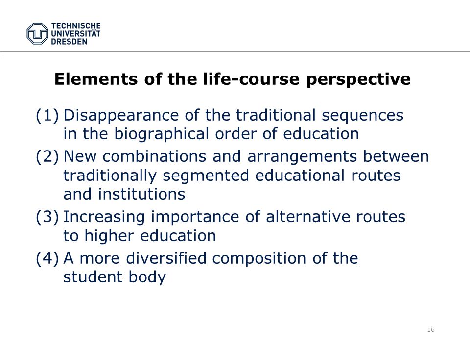 16 Elements of the life-course perspective (1)Disappearance of the traditional sequences in the biographical order of education (2)New combinations and arrangements between traditionally segmented educational routes and institutions (3)Increasing importance of alternative routes to higher education (4)A more diversified composition of the student body
