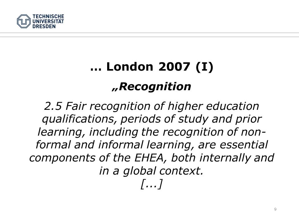 9 … London 2007 (I) „Recognition 2.5 Fair recognition of higher education qualifications, periods of study and prior learning, including the recognition of non- formal and informal learning, are essential components of the EHEA, both internally and in a global context.