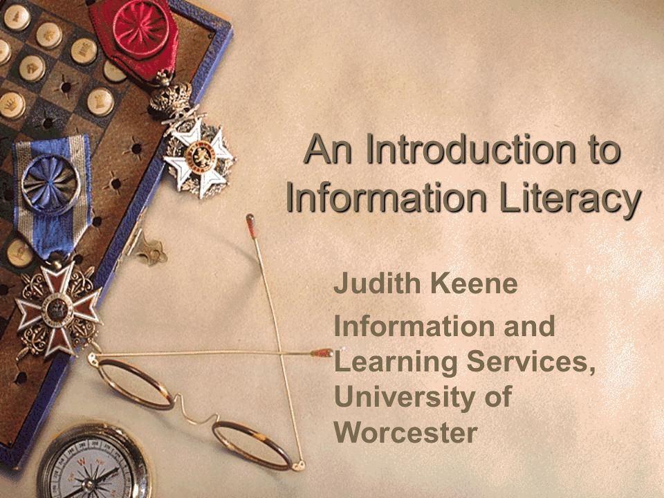An Introduction to Information Literacy Judith Keene Information and Learning Services, University of Worcester