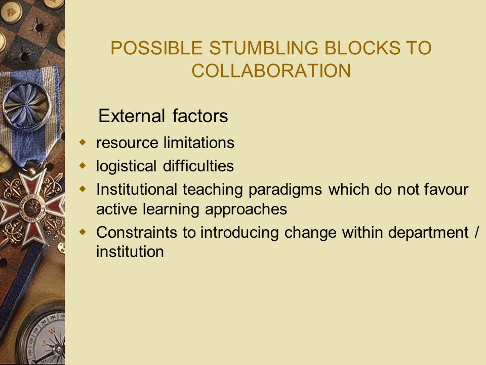 POSSIBLE STUMBLING BLOCKS TO COLLABORATION  resource limitations  logistical difficulties  Institutional teaching paradigms which do not favour active learning approaches  Constraints to introducing change within department / institution External factors
