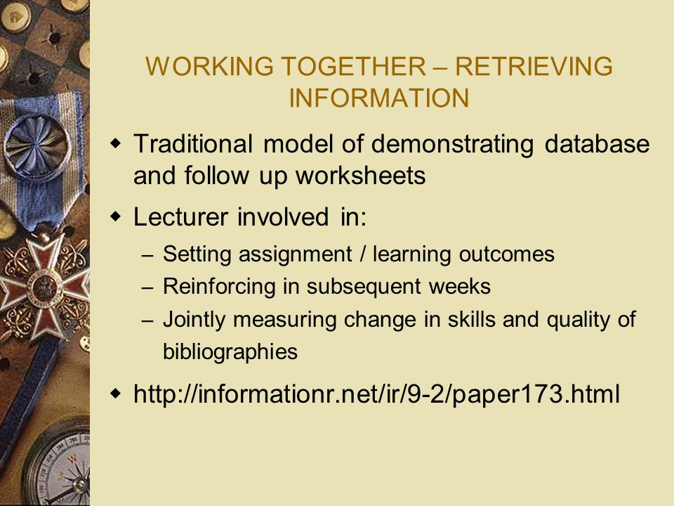WORKING TOGETHER – RETRIEVING INFORMATION  Traditional model of demonstrating database and follow up worksheets  Lecturer involved in: – Setting assignment / learning outcomes – Reinforcing in subsequent weeks – Jointly measuring change in skills and quality of bibliographies 