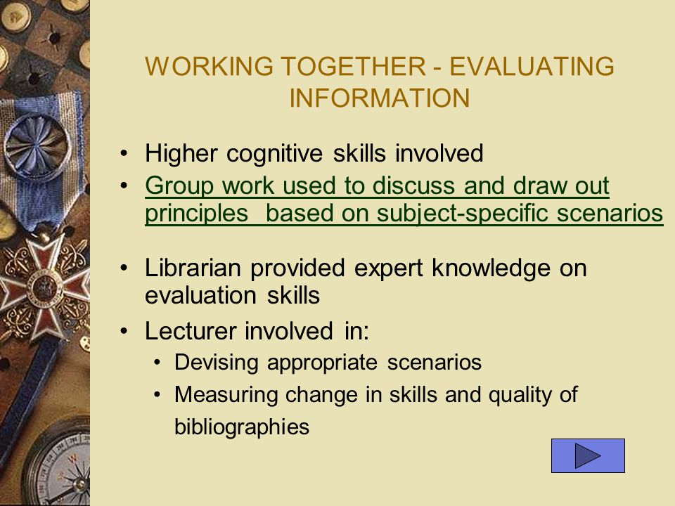 WORKING TOGETHER - EVALUATING INFORMATION Higher cognitive skills involved Group work used to discuss and draw out principles based on subject-specific scenariosGroup work used to discuss and draw out principles based on subject-specific scenarios Librarian provided expert knowledge on evaluation skills Lecturer involved in : Devising appropriate scenarios Measuring change in skills and quality of bibliographies