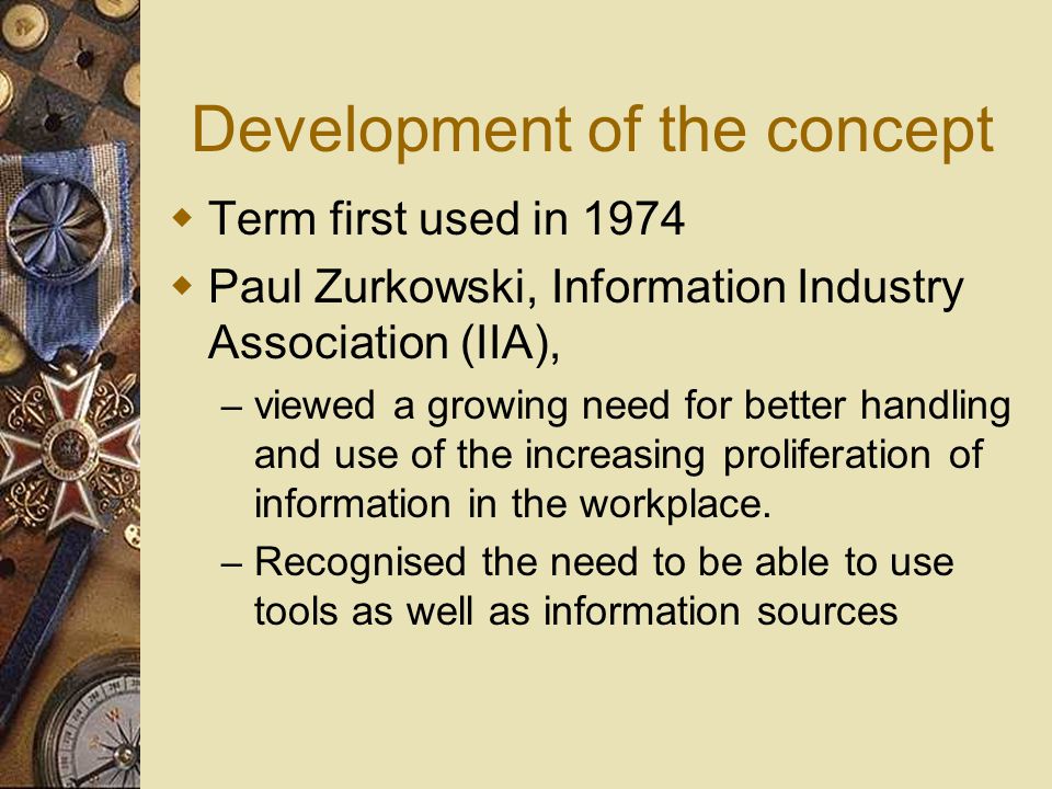 Development of the concept  Term first used in 1974  Paul Zurkowski, Information Industry Association (IIA), – viewed a growing need for better handling and use of the increasing proliferation of information in the workplace.