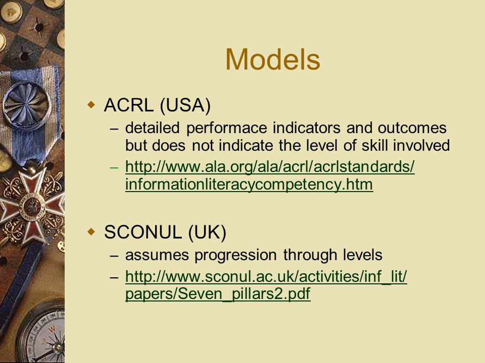 Models  ACRL (USA) – detailed performace indicators and outcomes but does not indicate the level of skill involved –   informationliteracycompetency.htm    SCONUL (UK) – assumes progression through levels –   papers/Seven_pillars2.pdf