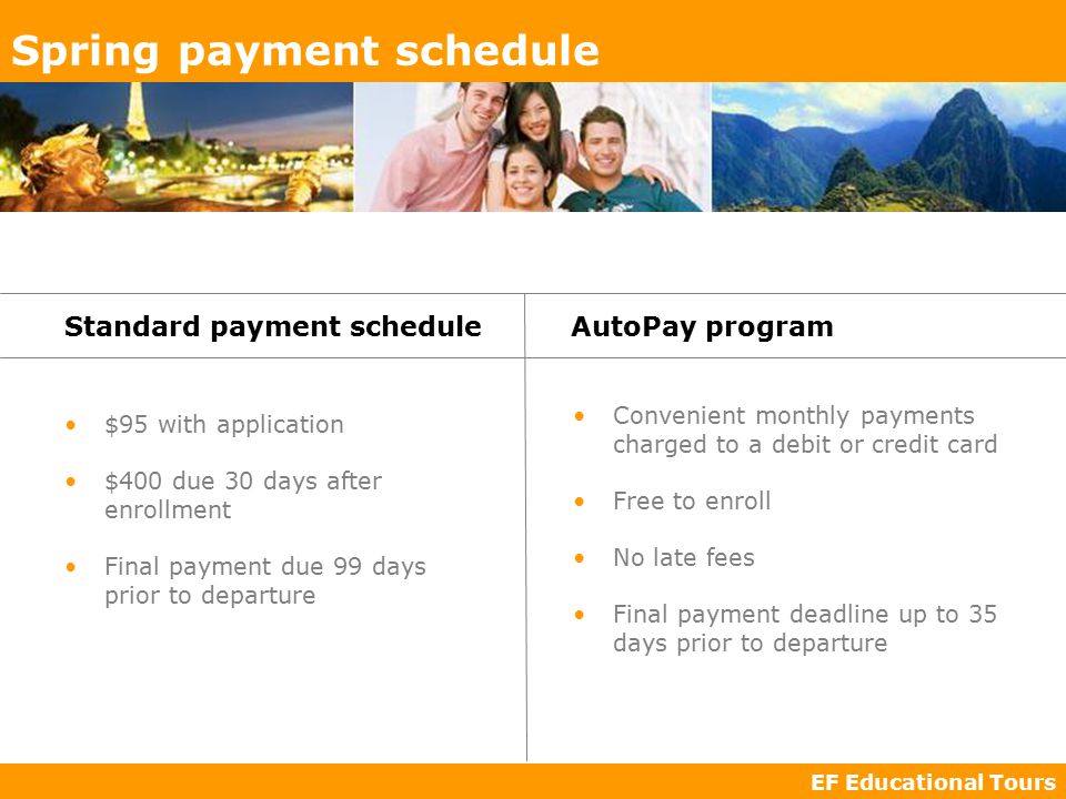 EF Educational Tours Spring payment schedule $95 with application $400 due 30 days after enrollment Final payment due 99 days prior to departure Standard payment scheduleAutoPay program Convenient monthly payments charged to a debit or credit card Free to enroll No late fees Final payment deadline up to 35 days prior to departure