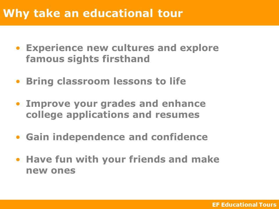 EF Educational Tours Why take an educational tour Experience new cultures and explore famous sights firsthand Bring classroom lessons to life Improve your grades and enhance college applications and resumes Gain independence and confidence Have fun with your friends and make new ones