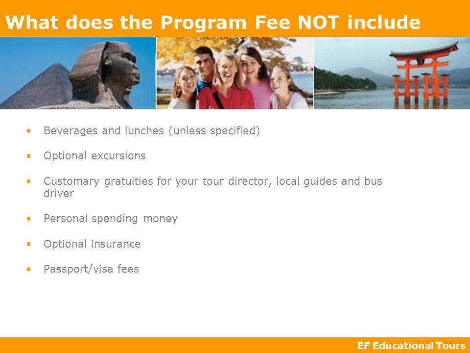 EF Educational Tours What does the Program Fee NOT include Beverages and lunches (unless specified) Optional excursions Customary gratuities for your tour director, local guides and bus driver Personal spending money Optional insurance Passport/visa fees