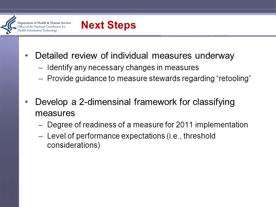 Next Steps Detailed review of individual measures underway –Identify any necessary changes in measures –Provide guidance to measure stewards regarding retooling Develop a 2-dimensinal framework for classifying measures –Degree of readiness of a measure for 2011 implementation –Level of performance expectations (i.e., threshold considerations)