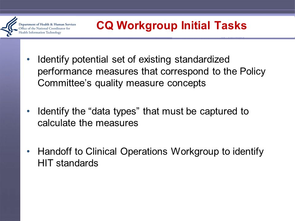 CQ Workgroup Initial Tasks Identify potential set of existing standardized performance measures that correspond to the Policy Committee’s quality measure concepts Identify the data types that must be captured to calculate the measures Handoff to Clinical Operations Workgroup to identify HIT standards