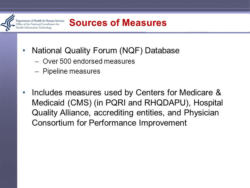 Sources of Measures National Quality Forum (NQF) Database –Over 500 endorsed measures –Pipeline measures Includes measures used by Centers for Medicare & Medicaid (CMS) (in PQRI and RHQDAPU), Hospital Quality Alliance, accrediting entities, and Physician Consortium for Performance Improvement