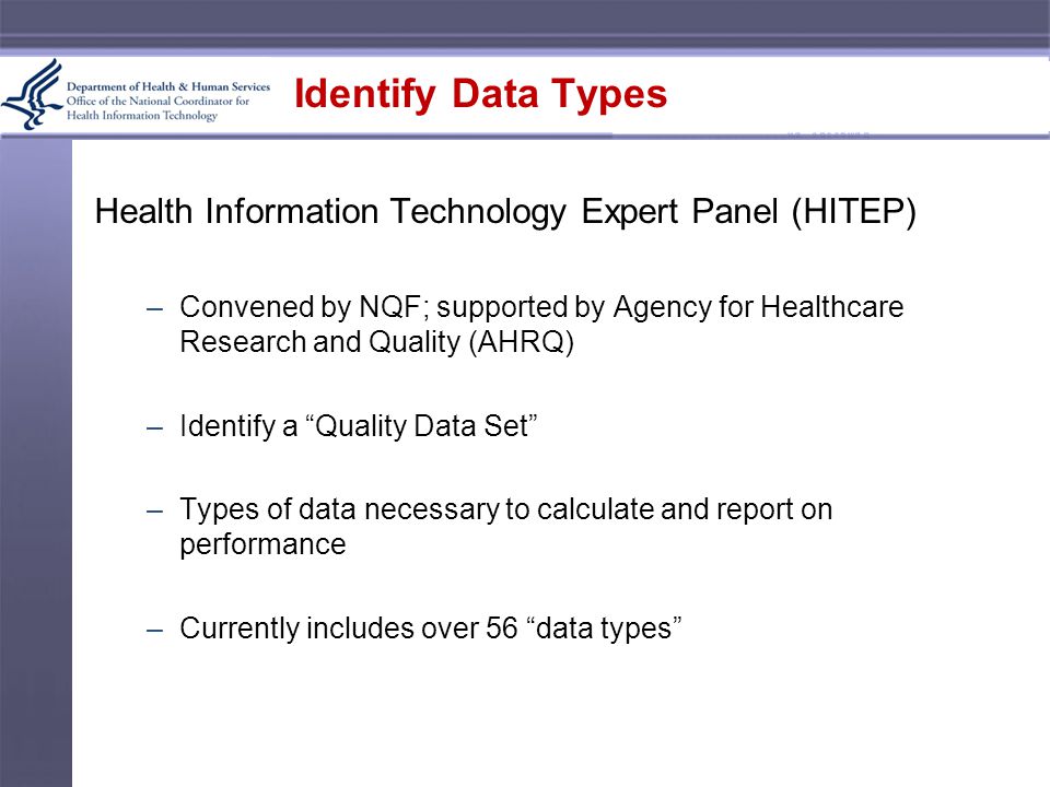 Identify Data Types Health Information Technology Expert Panel (HITEP) –Convened by NQF; supported by Agency for Healthcare Research and Quality (AHRQ) –Identify a Quality Data Set –Types of data necessary to calculate and report on performance –Currently includes over 56 data types