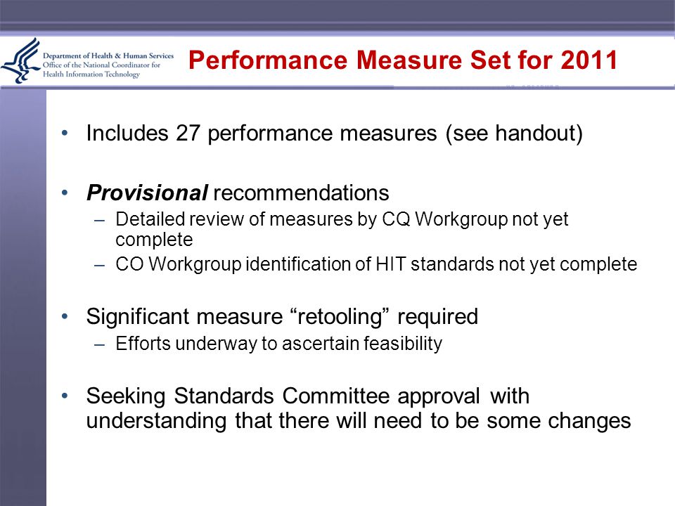 Performance Measure Set for 2011 Includes 27 performance measures (see handout) Provisional recommendations –Detailed review of measures by CQ Workgroup not yet complete –CO Workgroup identification of HIT standards not yet complete Significant measure retooling required –Efforts underway to ascertain feasibility Seeking Standards Committee approval with understanding that there will need to be some changes
