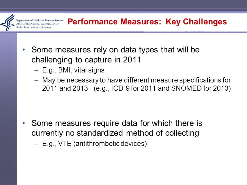 Performance Measures: Key Challenges Some measures rely on data types that will be challenging to capture in 2011 –E.g., BMI, vital signs –May be necessary to have different measure specifications for 2011 and 2013 (e.g., ICD-9 for 2011 and SNOMED for 2013) Some measures require data for which there is currently no standardized method of collecting –E.g., VTE (antithrombotic devices)