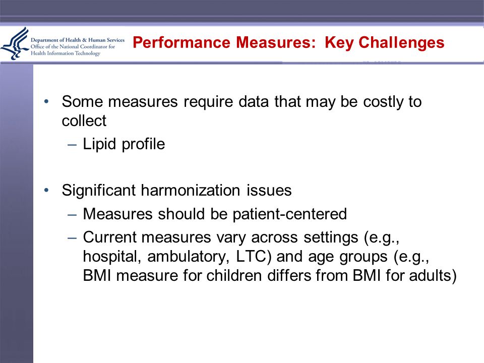 Performance Measures: Key Challenges Some measures require data that may be costly to collect –Lipid profile Significant harmonization issues –Measures should be patient-centered –Current measures vary across settings (e.g., hospital, ambulatory, LTC) and age groups (e.g., BMI measure for children differs from BMI for adults)