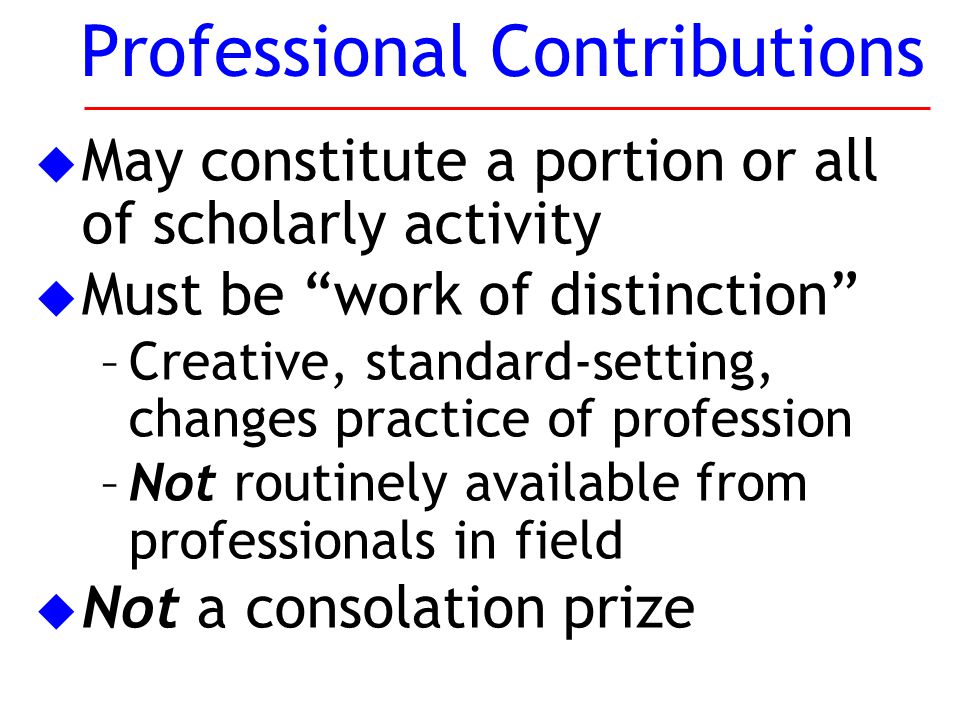 u May constitute a portion or all of scholarly activity u Must be work of distinction –Creative, standard-setting, changes practice of profession –Not routinely available from professionals in field u Not a consolation prize Professional Contributions