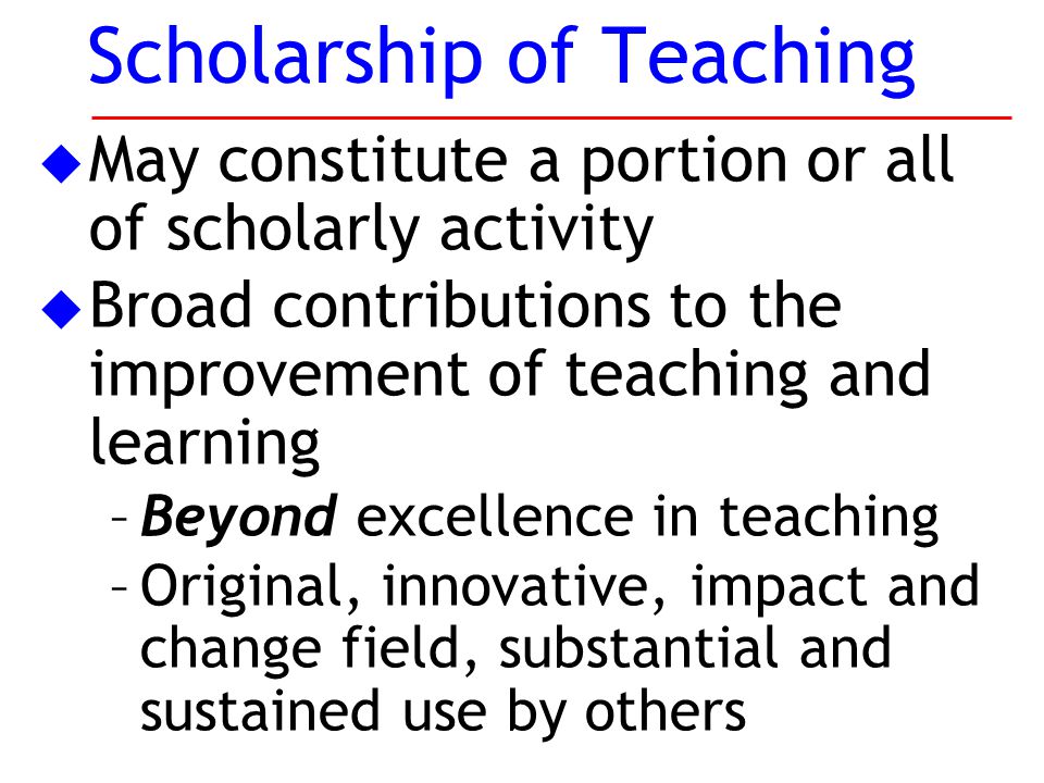 u May constitute a portion or all of scholarly activity u Broad contributions to the improvement of teaching and learning –Beyond excellence in teaching –Original, innovative, impact and change field, substantial and sustained use by others Scholarship of Teaching