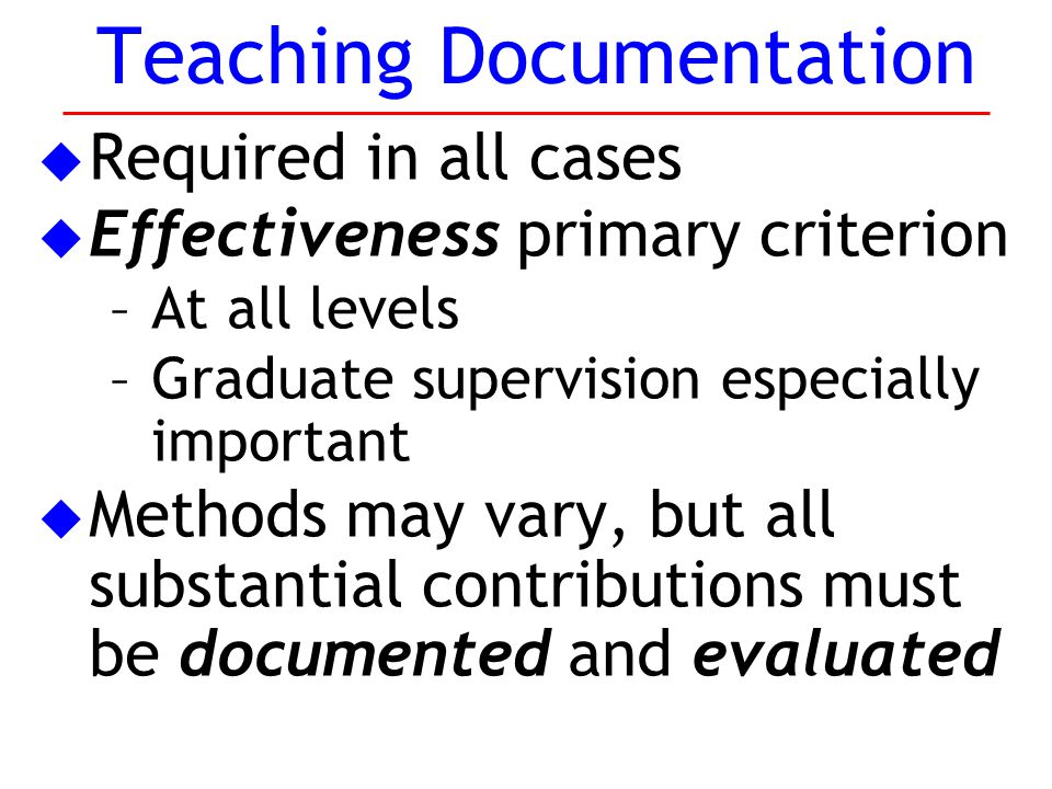 u Required in all cases u Effectiveness primary criterion –At all levels –Graduate supervision especially important u Methods may vary, but all substantial contributions must be documented and evaluated Teaching Documentation