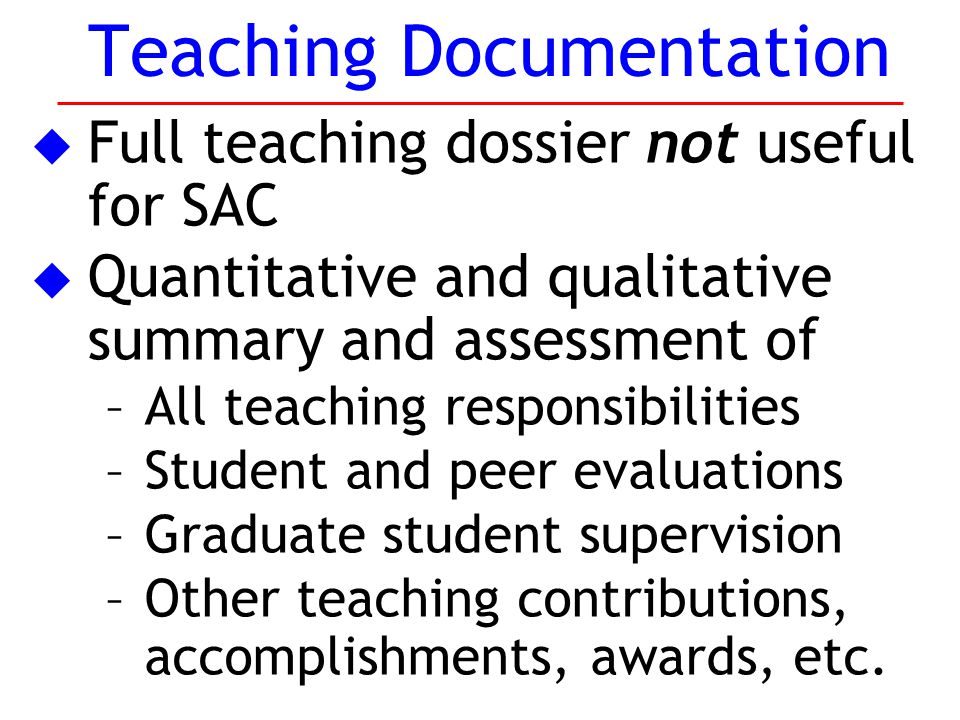 u Full teaching dossier not useful for SAC u Quantitative and qualitative summary and assessment of –All teaching responsibilities –Student and peer evaluations –Graduate student supervision –Other teaching contributions, accomplishments, awards, etc.
