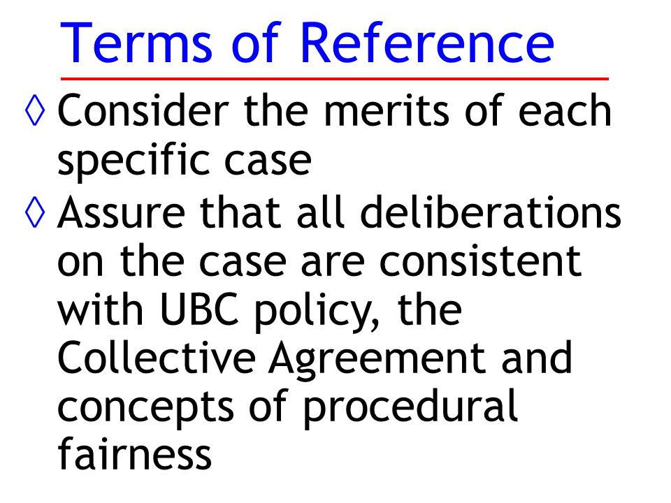 Terms of Reference ◊Consider the merits of each specific case ◊Assure that all deliberations on the case are consistent with UBC policy, the Collective Agreement and concepts of procedural fairness