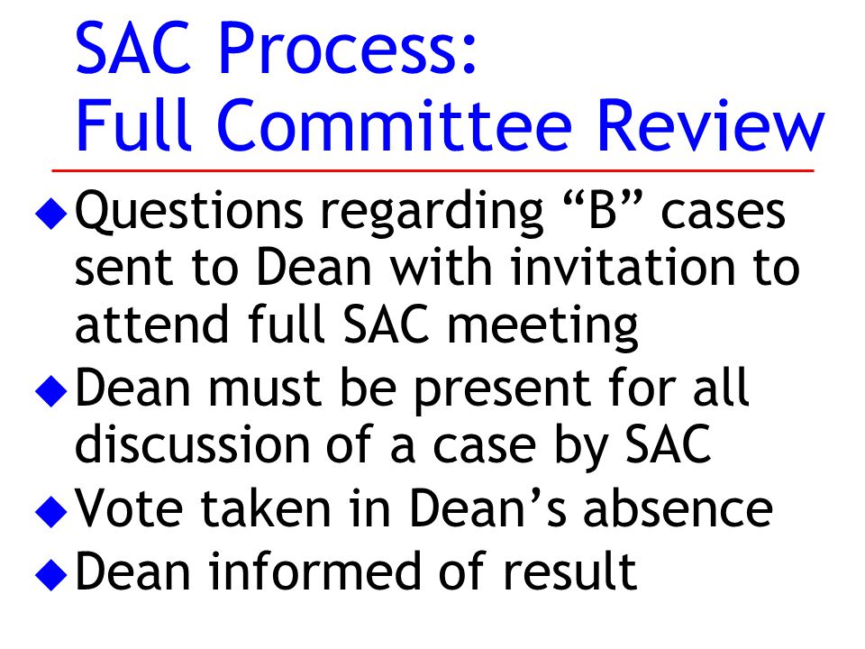 SAC Process: Full Committee Review u Questions regarding B cases sent to Dean with invitation to attend full SAC meeting u Dean must be present for all discussion of a case by SAC u Vote taken in Dean’s absence u Dean informed of result