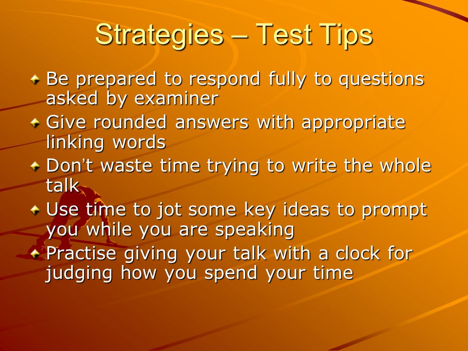 Strategies – Test Tips Be prepared to respond fully to questions asked by examiner Give rounded answers with appropriate linking words Don ’ t waste time trying to write the whole talk Use time to jot some key ideas to prompt you while you are speaking Practise giving your talk with a clock for judging how you spend your time